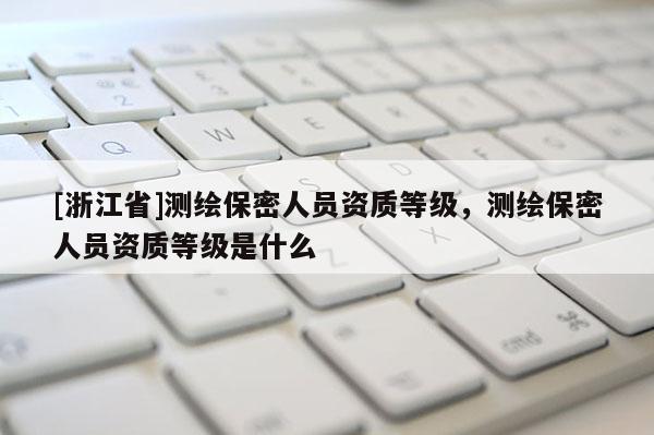 [浙江省]測繪保密人員資質(zhì)等級，測繪保密人員資質(zhì)等級是什么