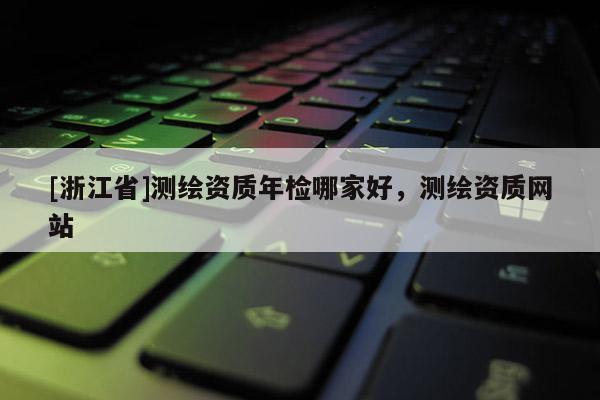 [浙江省]測繪資質(zhì)年檢哪家好，測繪資質(zhì)網(wǎng)站