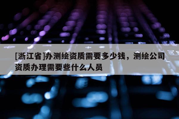 [浙江省]辦測繪資質(zhì)需要多少錢，測繪公司資質(zhì)辦理需要些什么人員