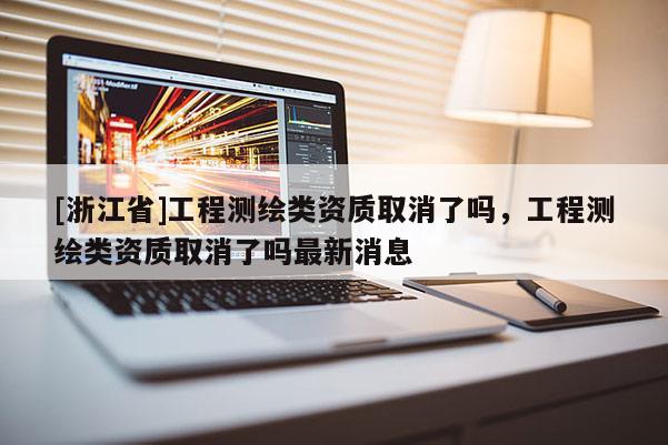 [浙江省]工程測繪類資質(zhì)取消了嗎，工程測繪類資質(zhì)取消了嗎最新消息