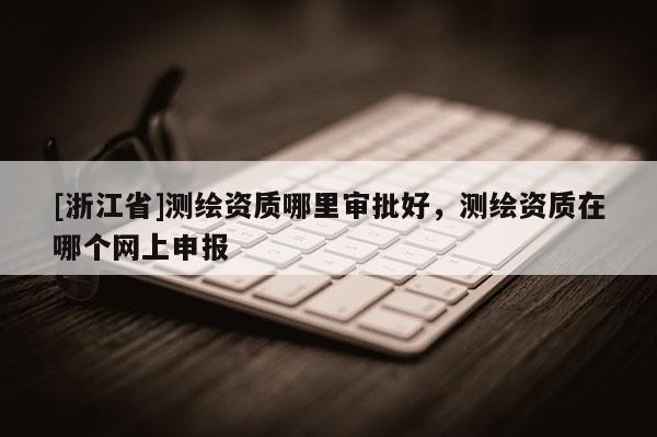 [浙江省]測繪資質(zhì)哪里審批好，測繪資質(zhì)在哪個(gè)網(wǎng)上申報(bào)