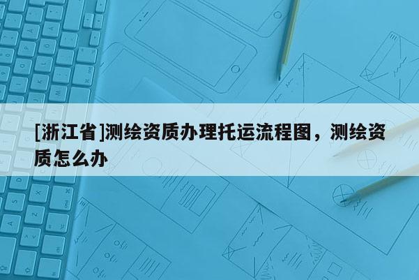 [浙江省]測繪資質(zhì)辦理托運(yùn)流程圖，測繪資質(zhì)怎么辦
