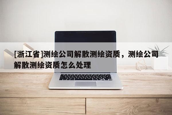[浙江省]測繪公司解散測繪資質(zhì)，測繪公司解散測繪資質(zhì)怎么處理