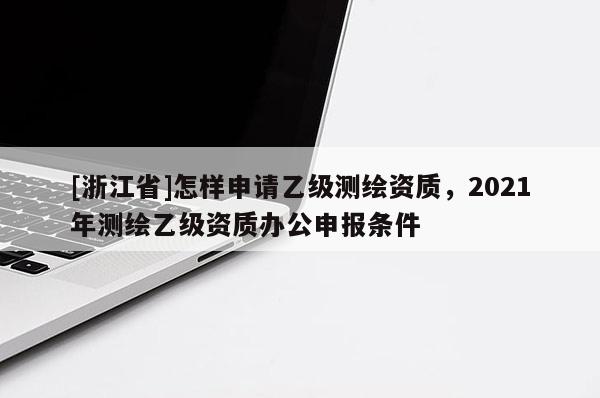 [浙江省]怎樣申請(qǐng)乙級(jí)測(cè)繪資質(zhì)，2021年測(cè)繪乙級(jí)資質(zhì)辦公申報(bào)條件