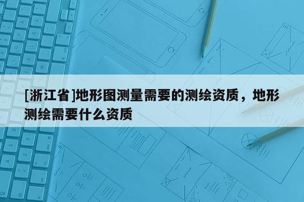 [浙江省]地形圖測量需要的測繪資質(zhì)，地形測繪需要什么資質(zhì)