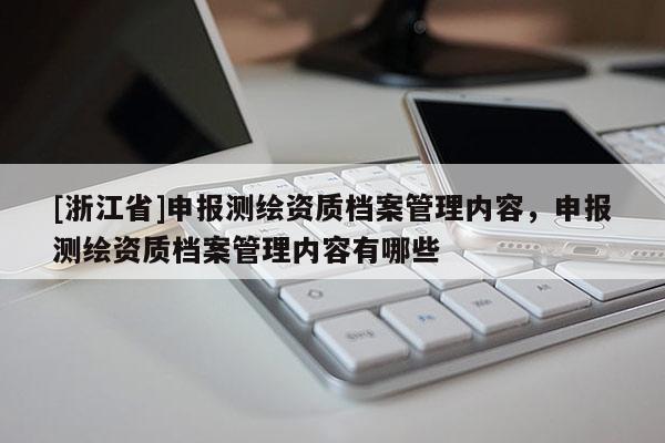 [浙江省]申報測繪資質(zhì)檔案管理內(nèi)容，申報測繪資質(zhì)檔案管理內(nèi)容有哪些