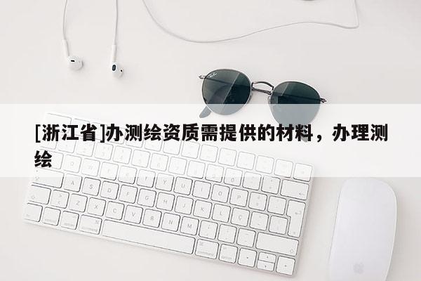 [浙江省]辦測繪資質(zhì)需提供的材料，辦理測繪