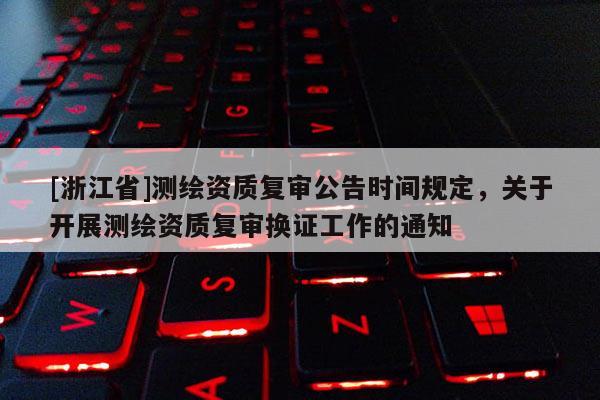 [浙江省]測繪資質(zhì)復審公告時間規(guī)定，關于開展測繪資質(zhì)復審換證工作的通知