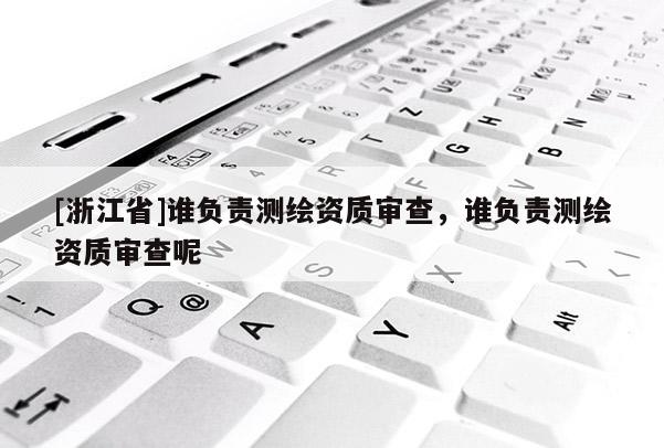 [浙江省]誰(shuí)負(fù)責(zé)測(cè)繪資質(zhì)審查，誰(shuí)負(fù)責(zé)測(cè)繪資質(zhì)審查呢
