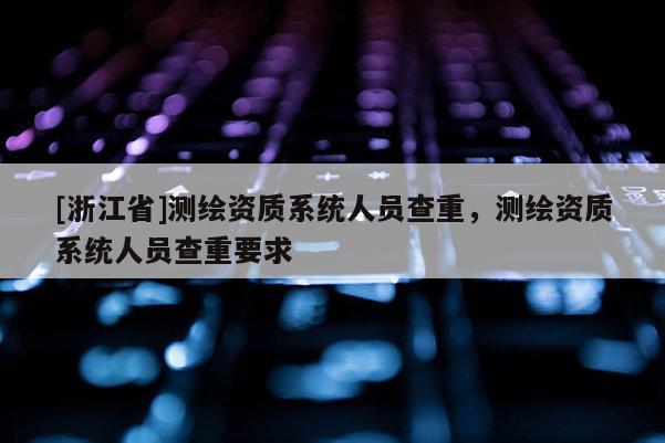 [浙江省]測繪資質(zhì)系統(tǒng)人員查重，測繪資質(zhì)系統(tǒng)人員查重要求