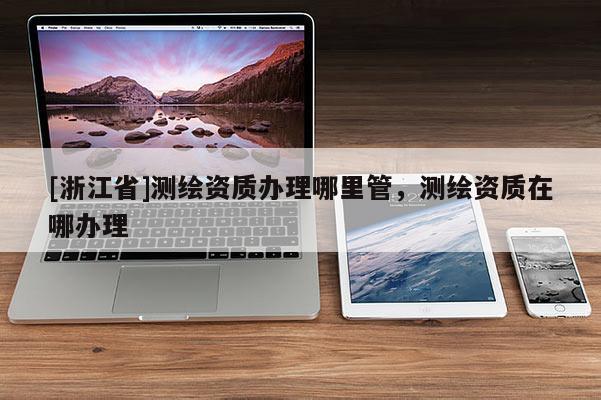 [浙江省]測繪資質(zhì)辦理哪里管，測繪資質(zhì)在哪辦理