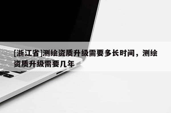 [浙江省]測繪資質升級需要多長時間，測繪資質升級需要幾年