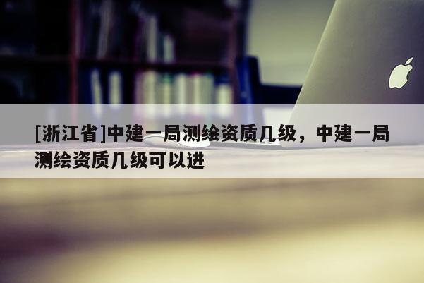 [浙江省]中建一局測繪資質(zhì)幾級，中建一局測繪資質(zhì)幾級可以進