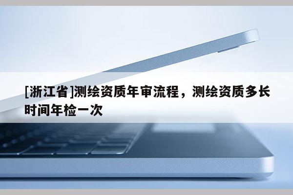 [浙江省]測(cè)繪資質(zhì)年審流程，測(cè)繪資質(zhì)多長(zhǎng)時(shí)間年檢一次