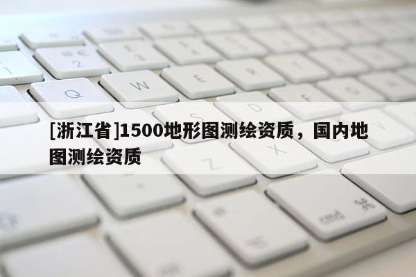 [浙江省]1500地形圖測(cè)繪資質(zhì)，國(guó)內(nèi)地圖測(cè)繪資質(zhì)