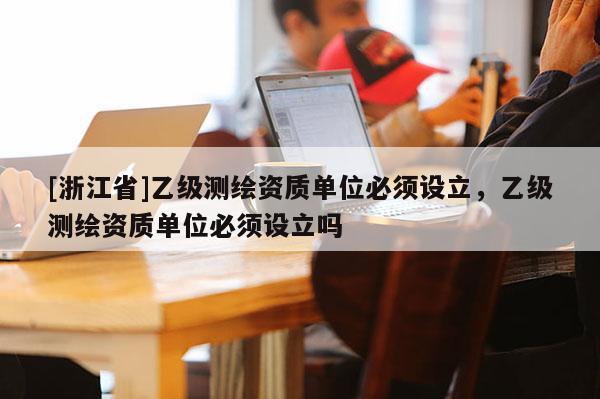 [浙江省]乙級測繪資質(zhì)單位必須設立，乙級測繪資質(zhì)單位必須設立嗎