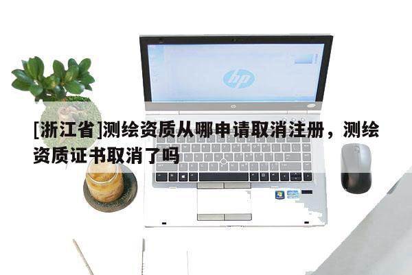[浙江省]測繪資質(zhì)從哪申請取消注冊，測繪資質(zhì)證書取消了嗎