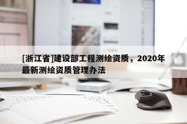 [浙江省]建設(shè)部工程測繪資質(zhì)，2020年最新測繪資質(zhì)管理辦法