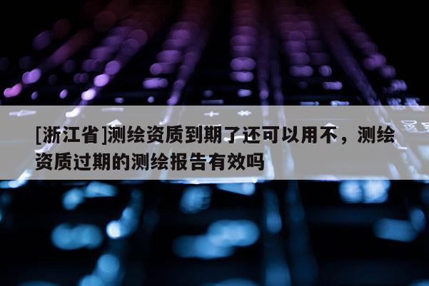 [浙江省]測繪資質(zhì)到期了還可以用不，測繪資質(zhì)過期的測繪報告有效嗎