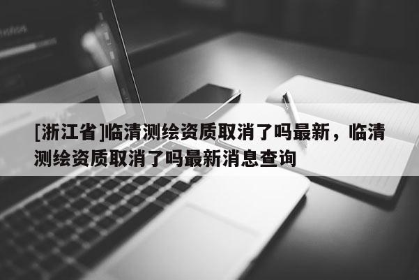[浙江省]臨清測繪資質(zhì)取消了嗎最新，臨清測繪資質(zhì)取消了嗎最新消息查詢