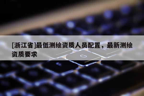 [浙江省]最低測繪資質(zhì)人員配置，最新測繪資質(zhì)要求