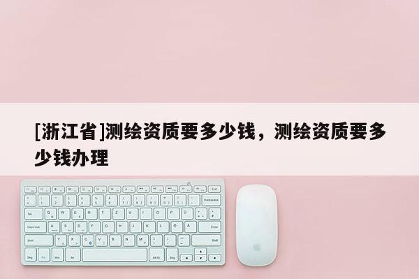[浙江省]測(cè)繪資質(zhì)要多少錢，測(cè)繪資質(zhì)要多少錢辦理