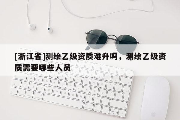 [浙江省]測繪乙級資質(zhì)難升嗎，測繪乙級資質(zhì)需要哪些人員