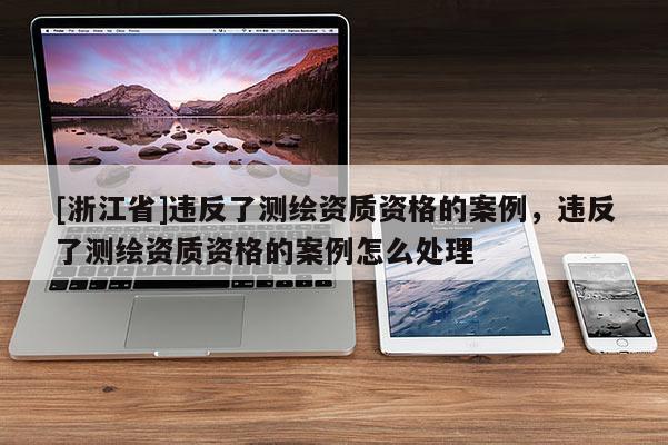[浙江省]違反了測繪資質(zhì)資格的案例，違反了測繪資質(zhì)資格的案例怎么處理