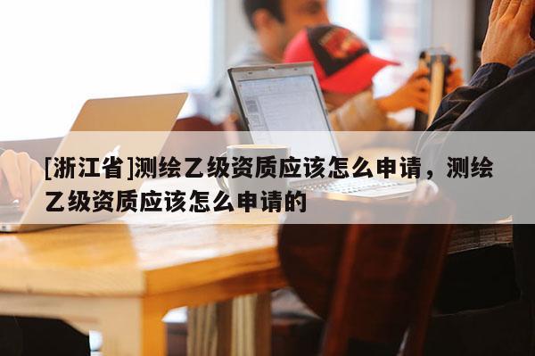 [浙江省]測繪乙級資質(zhì)應該怎么申請，測繪乙級資質(zhì)應該怎么申請的