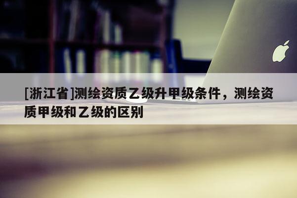 [浙江省]測繪資質(zhì)乙級升甲級條件，測繪資質(zhì)甲級和乙級的區(qū)別