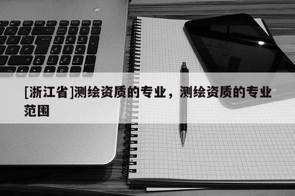 [浙江省]測繪資質(zhì)的專業(yè)，測繪資質(zhì)的專業(yè)范圍