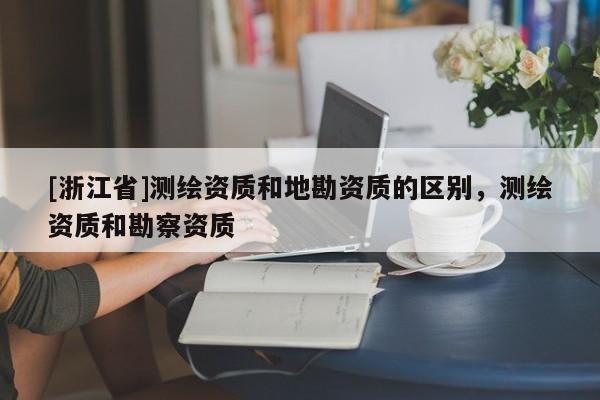 [浙江省]測繪資質(zhì)和地勘資質(zhì)的區(qū)別，測繪資質(zhì)和勘察資質(zhì)