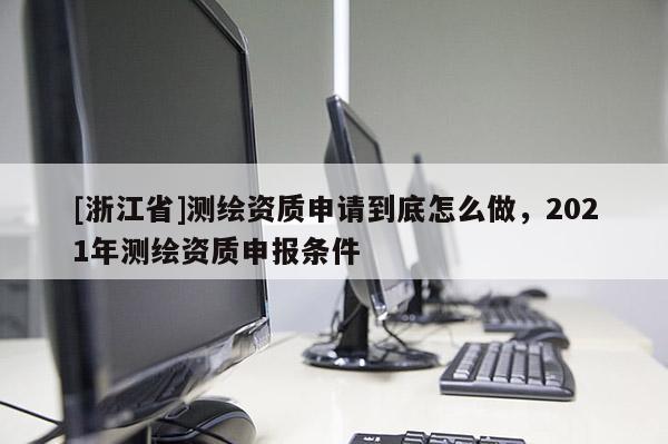[浙江省]測繪資質(zhì)申請到底怎么做，2021年測繪資質(zhì)申報條件