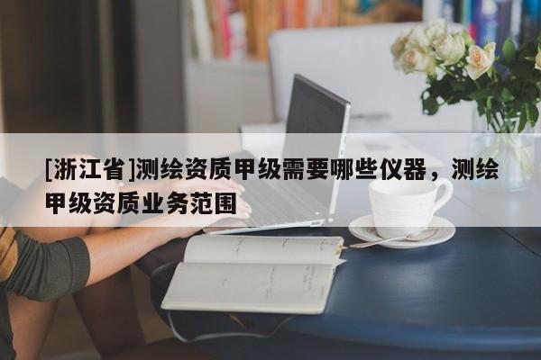 [浙江省]測繪資質(zhì)甲級需要哪些儀器，測繪甲級資質(zhì)業(yè)務(wù)范圍
