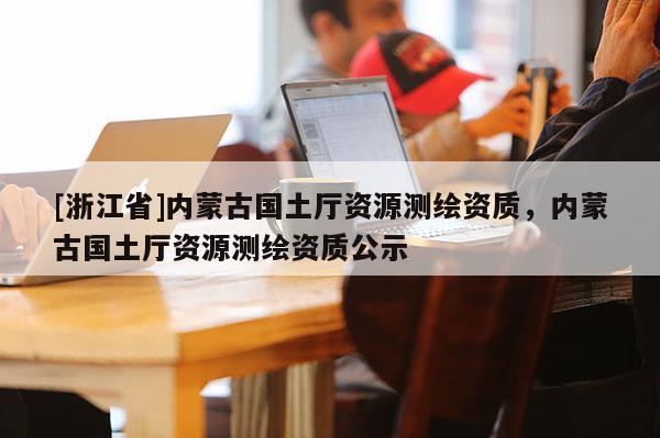 [浙江省]內(nèi)蒙古國土廳資源測繪資質(zhì)，內(nèi)蒙古國土廳資源測繪資質(zhì)公示
