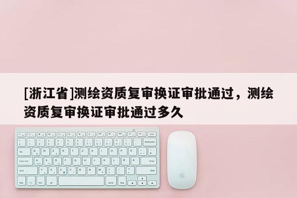 [浙江省]測繪資質復審換證審批通過，測繪資質復審換證審批通過多久