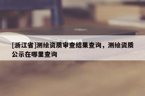 [浙江省]測繪資質(zhì)審查結(jié)果查詢，測繪資質(zhì)公示在哪里查詢
