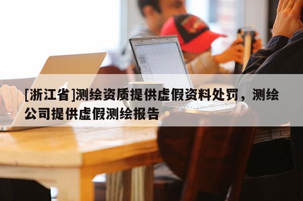 [浙江省]測繪資質(zhì)提供虛假資料處罰，測繪公司提供虛假測繪報告