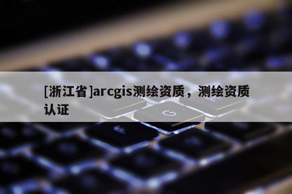 [浙江省]arcgis測(cè)繪資質(zhì)，測(cè)繪資質(zhì)認(rèn)證