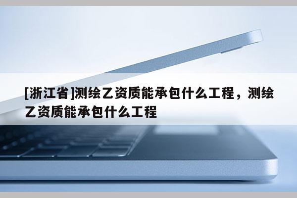 [浙江省]測繪乙資質(zhì)能承包什么工程，測繪乙資質(zhì)能承包什么工程