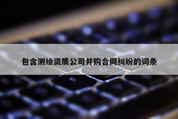包含測(cè)繪資質(zhì)公司并購(gòu)合同糾紛的詞條