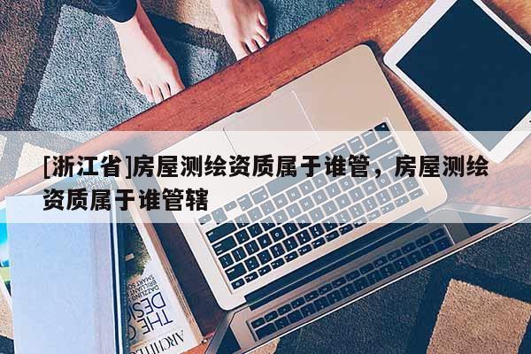 [浙江省]房屋測繪資質(zhì)屬于誰管，房屋測繪資質(zhì)屬于誰管轄