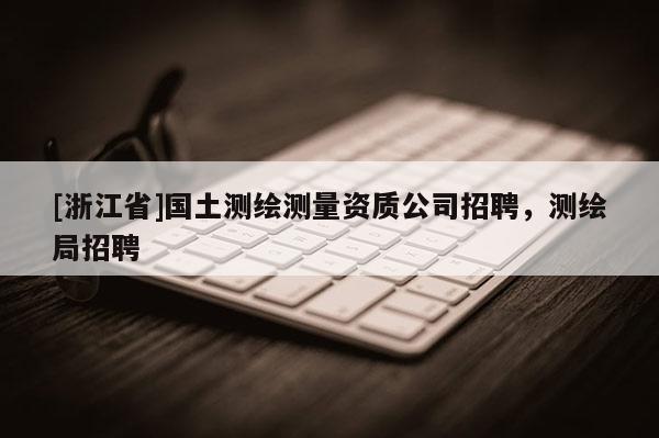 [浙江省]國土測繪測量資質(zhì)公司招聘，測繪局招聘