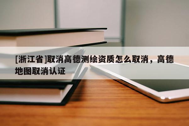 [浙江省]取消高德測繪資質(zhì)怎么取消，高德地圖取消認(rèn)證