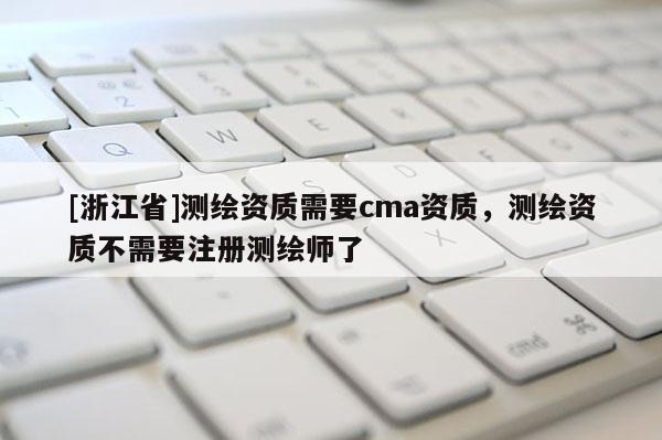 [浙江省]測繪資質(zhì)需要cma資質(zhì)，測繪資質(zhì)不需要注冊測繪師了