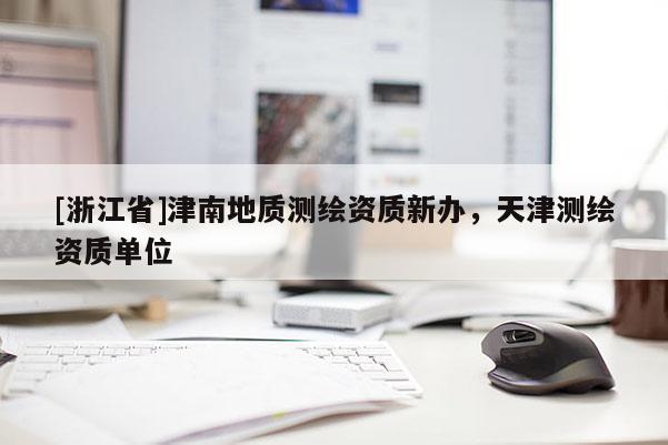 [浙江省]津南地質(zhì)測繪資質(zhì)新辦，天津測繪資質(zhì)單位