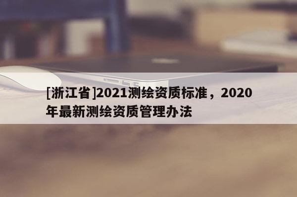 [浙江省]2021測繪資質(zhì)標(biāo)準(zhǔn)，2020年最新測繪資質(zhì)管理辦法