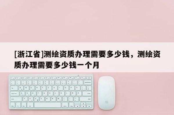 [浙江省]測繪資質(zhì)辦理需要多少錢，測繪資質(zhì)辦理需要多少錢一個(gè)月