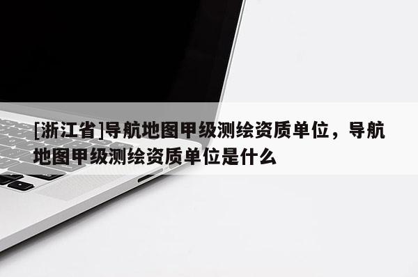 [浙江省]導(dǎo)航地圖甲級測繪資質(zhì)單位，導(dǎo)航地圖甲級測繪資質(zhì)單位是什么