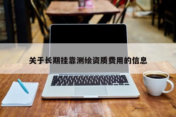 關(guān)于長(zhǎng)期掛靠測(cè)繪資質(zhì)費(fèi)用的信息